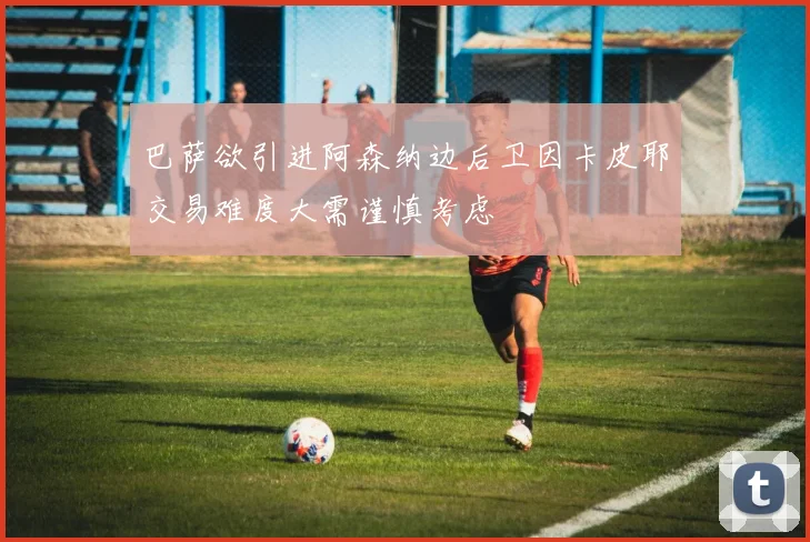 巴萨欲引进阿森纳边后卫因卡皮耶交易难度大需谨慎考虑