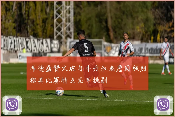 韦德盛赞文班与乔丹和老詹同级别称其比赛特点无可挑剔