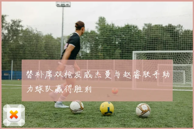 替补席双枪发威杰曼与赵睿联手助力球队赢得胜利