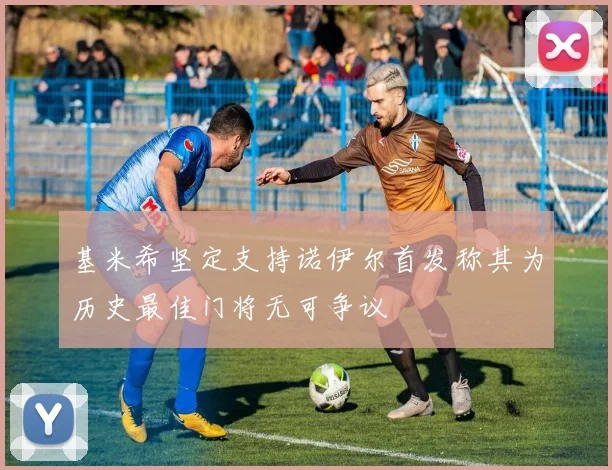 基米希坚定支持诺伊尔首发称其为历史最佳门将无可争议