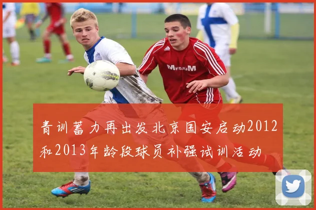 青训蓄力再出发北京国安启动2012和2013年龄段球员补强试训活动