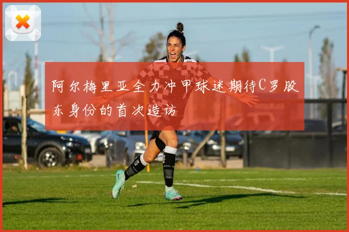 阿尔梅里亚全力冲甲球迷期待C罗股东身份的首次造访