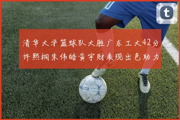 清华大学篮球队大胜广东工大42分许熙桐朱伟皓黄宇财表现出色助力胜利