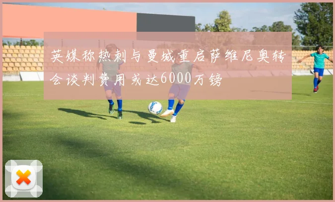 英媒称热刺与曼城重启萨维尼奥转会谈判费用或达6000万镑