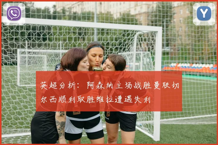 英超分析：阿森纳主场战胜曼联切尔西顺利取胜维拉遭遇失利