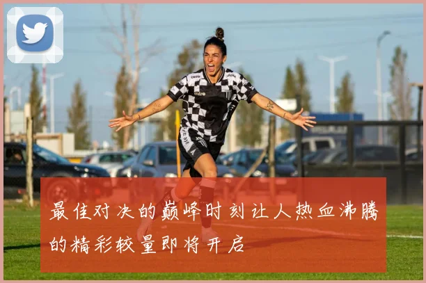 最佳对决的巅峰时刻让人热血沸腾的精彩较量即将开启